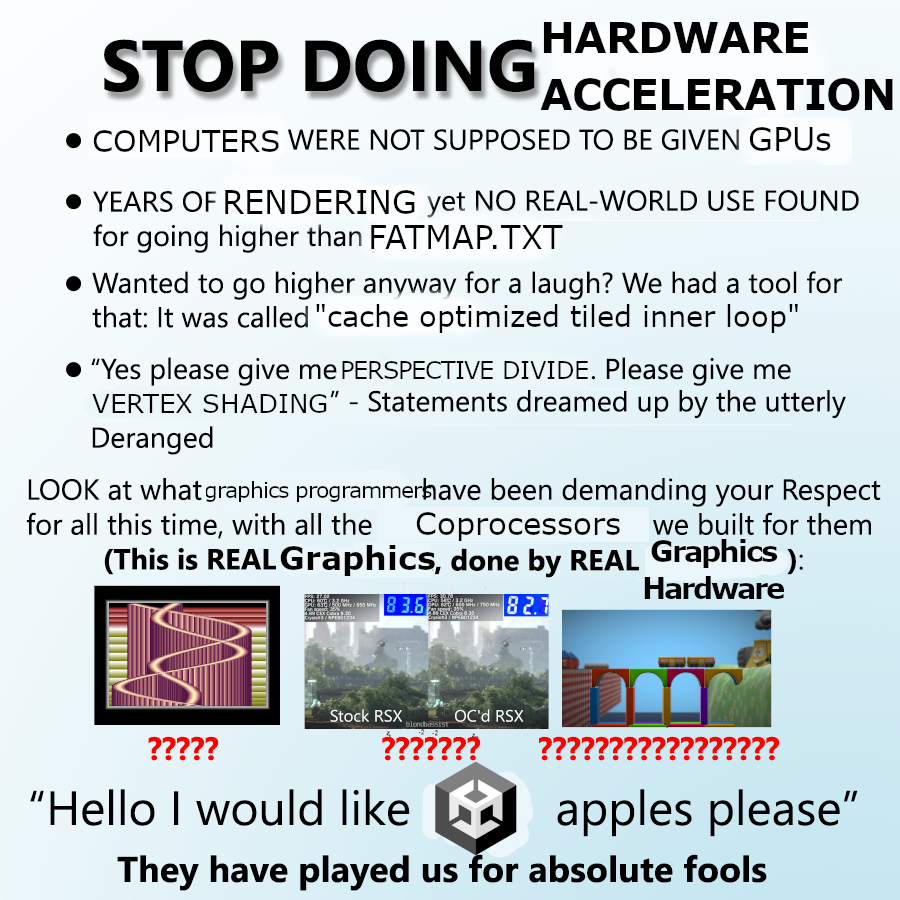 stop doing maths meme but it is "stop doing hardware acceleration"

"computers were not supposed to be given GPUs"
"years of rendering yet no real world use found for going higher than FATMAP.txt"
"wanted to go higher anyway, for a laugh? we had a tool for that it was called "cache optimized tiled inner loop""
"yes please give me perspective divide. please give me vertex shading" - statements dreamed up by the utterly deranged
"look at what graphics programmers have been demanding your respect for all this time with all the coprocessors we built for them"
(This is REAL graphics, done by REAL graphics hardware)
[copper master] [some RSX overclocking video] [immaterial, the wiiu demo]
Hello I would like [Unity logo] apples please
They have played us for absolute fools