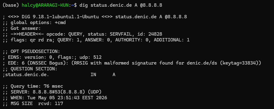 (base) halcy@ARARAGI-KUN:~$ dig status.denic.de A @8.8.8.8

; <<>> DiG 9.18.1-1ubuntu1.1-Ubuntu <<>> status.denic.de A @8.8.8.8
;; global options: +cmd
;; Got answer:
;; ->>HEADER<<- opcode: QUERY, status: SERVFAIL, id: 24828
;; flags: qr rd ra; QUERY: 1, ANSWER: 0, AUTHORITY: 0, ADDITIONAL: 1

;; OPT PSEUDOSECTION:
; EDNS: version: 0, flags:; udp: 512
; EDE: 6 (DNSSEC Bogus): (RRSIG with malformed signature found for denic.de/ds (keytag=33834))
;; QUESTION SECTION:
;status.denic.de.               IN      A

;; Query time: 76 msec
;; SERVER: 8.8.8.8#53(8.8.8.8) (UDP)
;; WHEN: Tue May 05 23:51:43 EEST 2026
;; MSG SIZE  rcvd: 117