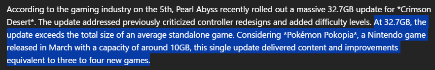 "According to the gaming industry on the 5th, Pearl Abyss recently rolled out a massive 32.7GB update for *Crimson Desert*. The update addressed previously criticized controller redesigns and added difficulty levels. At 32.7GB, the update exceeds the total size of an average standalone game. Considering *Pokémon Pokopia*, a Nintendo game released in March with a capacity of around 10GB, this single update delivered content and improvements equivalent to three to four new games."